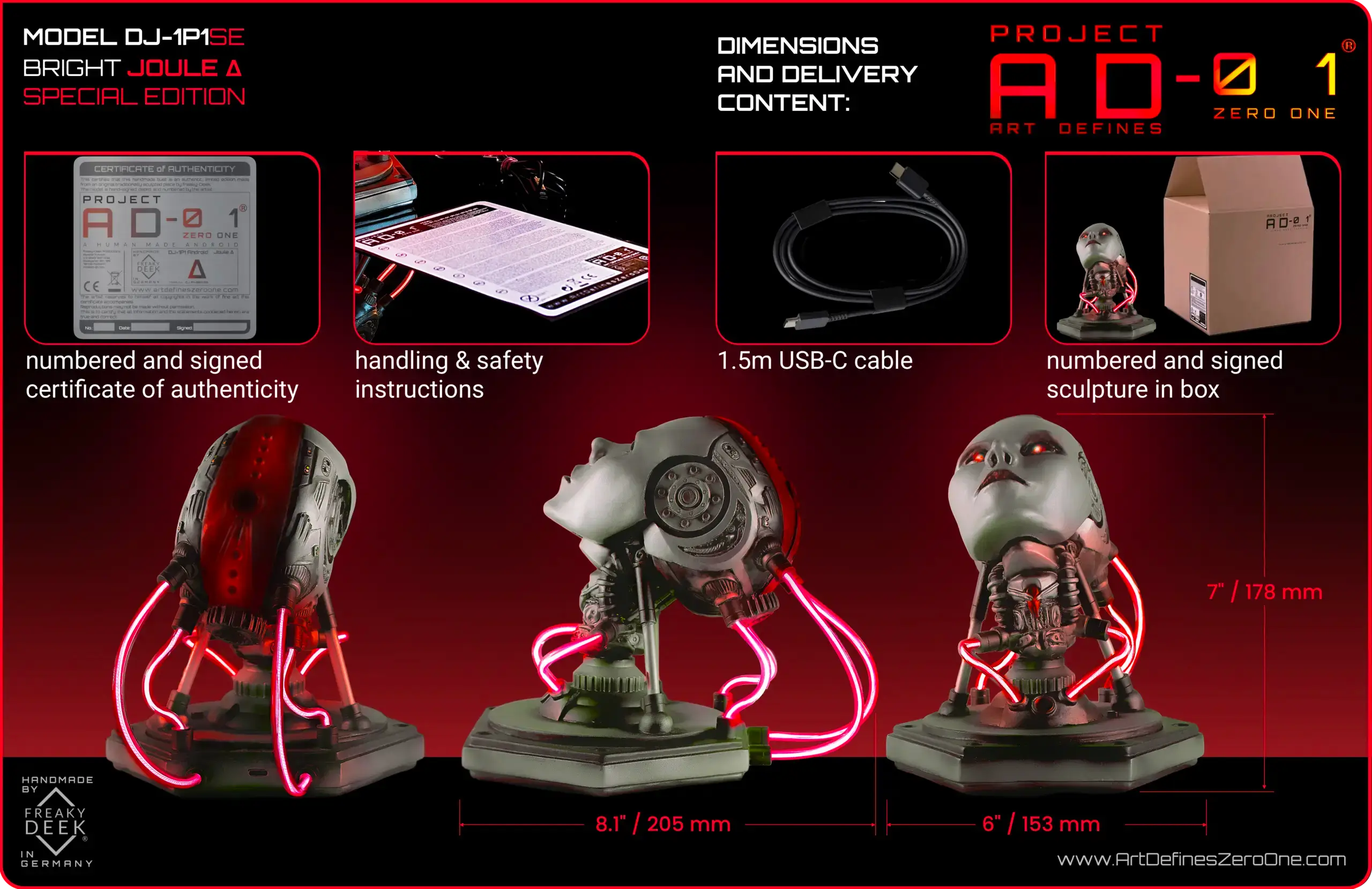 Project AD-01 handmade android sculpture Joule Special Edition with red LED energy tubes from all angles with dimensions and delivery content handsculpted by traditional sculptor freaky-Deek Project AD-01 Joule DELIVERY CONTENT: Dimensions: 178mm x 153 mm x 205mm Weight: approx. 800g (varies due to handcast and paint process) handmade android bust numbered and signed certificate of authenticity handling & safety instructions USB-C cable
